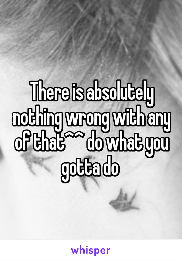 There is absolutely nothing wrong with any of that^^ do what you gotta do 