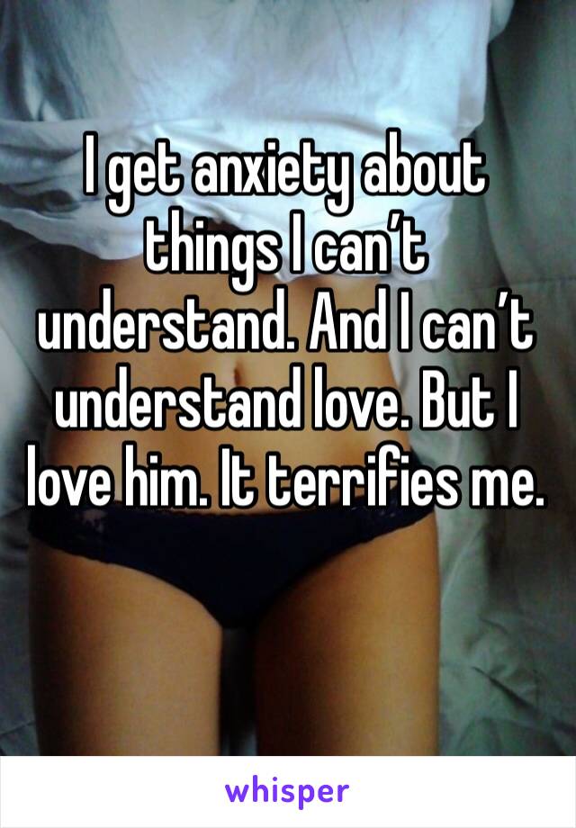 I get anxiety about things I can’t understand. And I can’t understand love. But I love him. It terrifies me. 