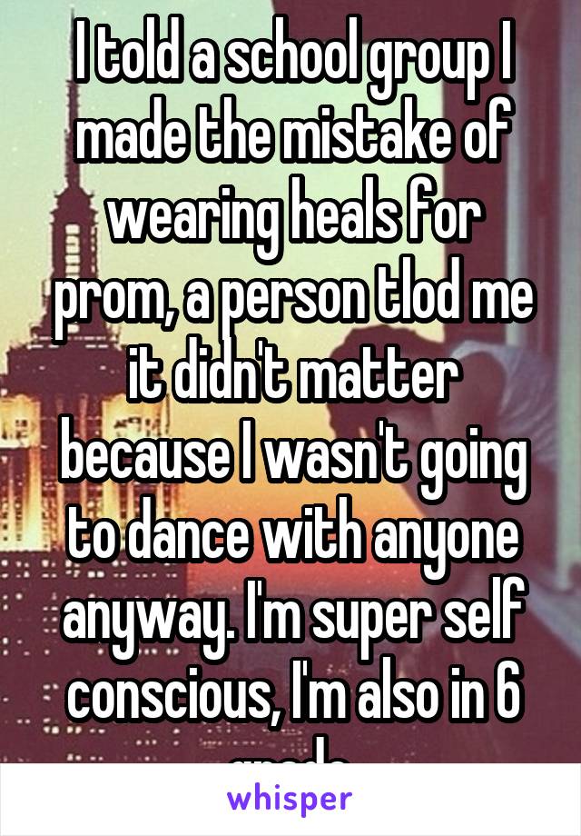 I told a school group I made the mistake of wearing heals for prom, a person tlod me it didn't matter because I wasn't going to dance with anyone anyway. I'm super self conscious, I'm also in 6 grade.