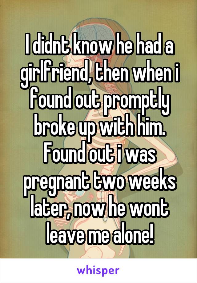 I didnt know he had a girlfriend, then when i found out promptly broke up with him. Found out i was pregnant two weeks later, now he wont leave me alone!