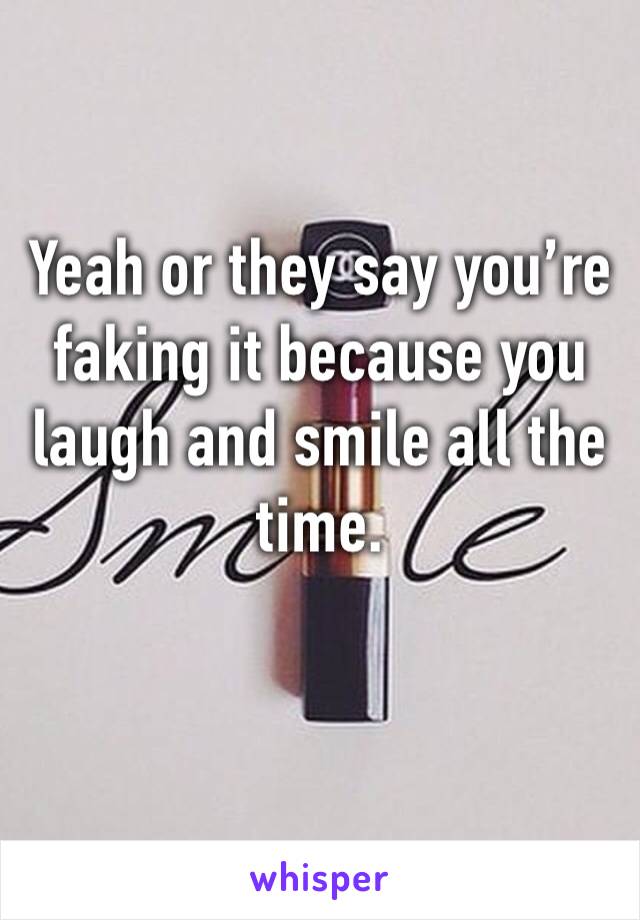 Yeah or they say you’re faking it because you laugh and smile all the time. 