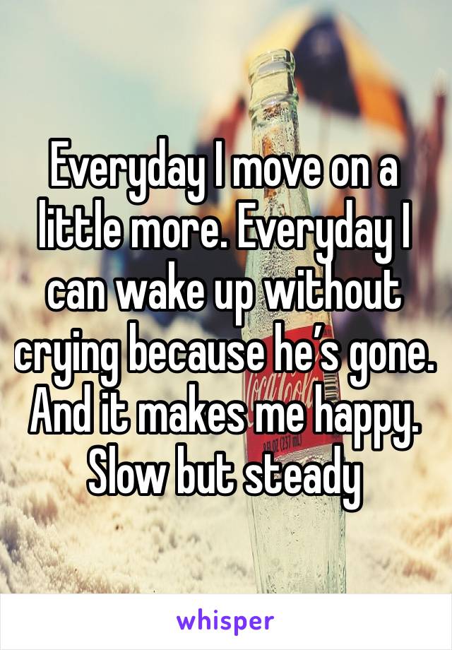 Everyday I move on a little more. Everyday I can wake up without crying because he’s gone. And it makes me happy. Slow but steady