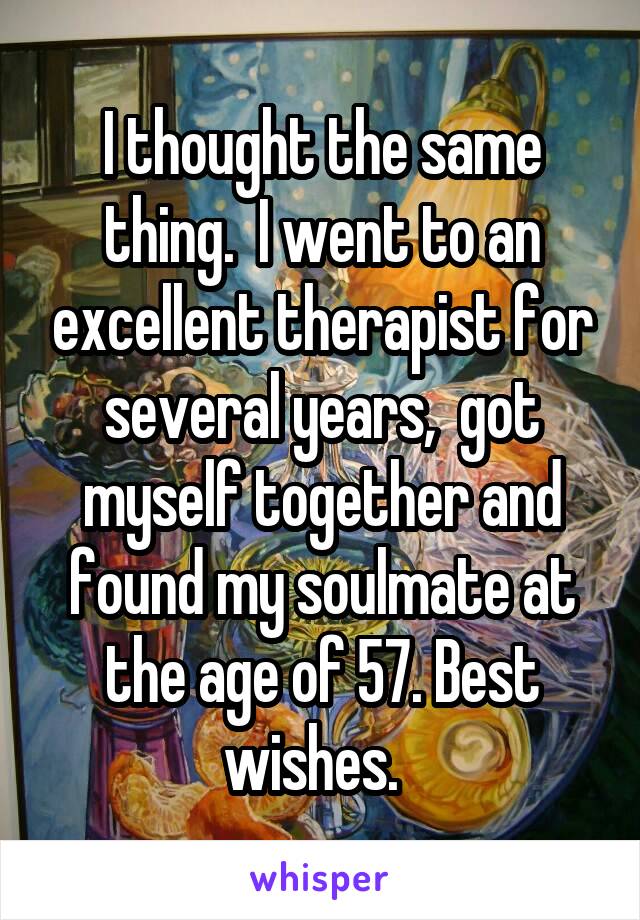 I thought the same thing.  I went to an excellent therapist for several years,  got myself together and found my soulmate at the age of 57. Best wishes.  