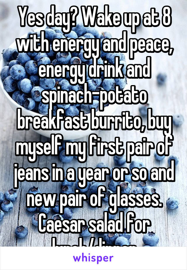 Yes day? Wake up at 8 with energy and peace, energy drink and spinach-potato breakfast burrito, buy myself my first pair of jeans in a year or so and new pair of glasses. Caesar salad for lunch/dinner