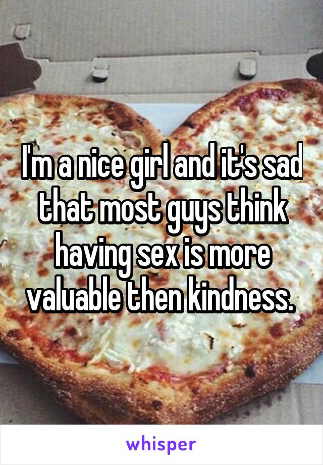 I'm a nice girl and it's sad that most guys think having sex is more valuable then kindness. 