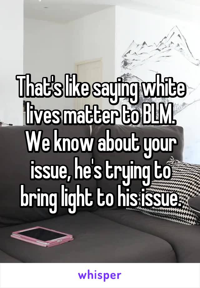 That's like saying white lives matter to BLM. We know about your issue, he's trying to bring light to his issue.