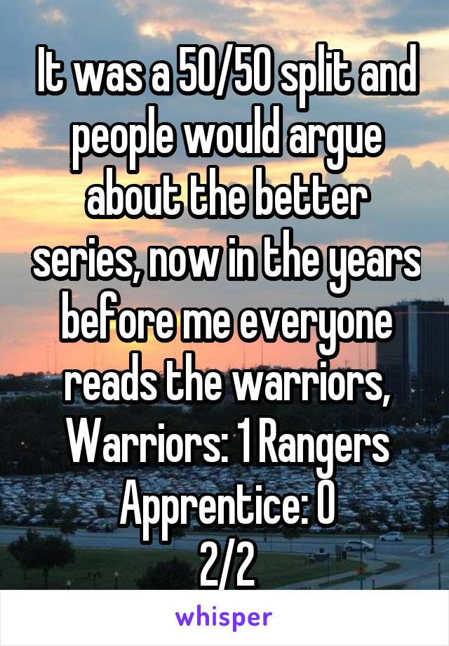 It was a 50/50 split and people would argue about the better series, now in the years before me everyone reads the warriors, Warriors: 1 Rangers Apprentice: 0
2/2