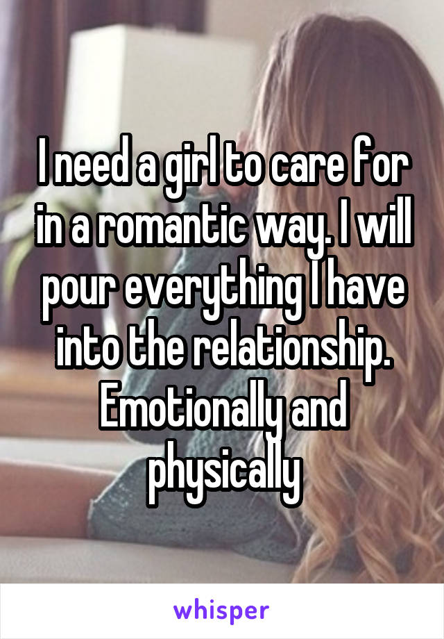 I need a girl to care for in a romantic way. I will pour everything I have into the relationship. Emotionally and physically