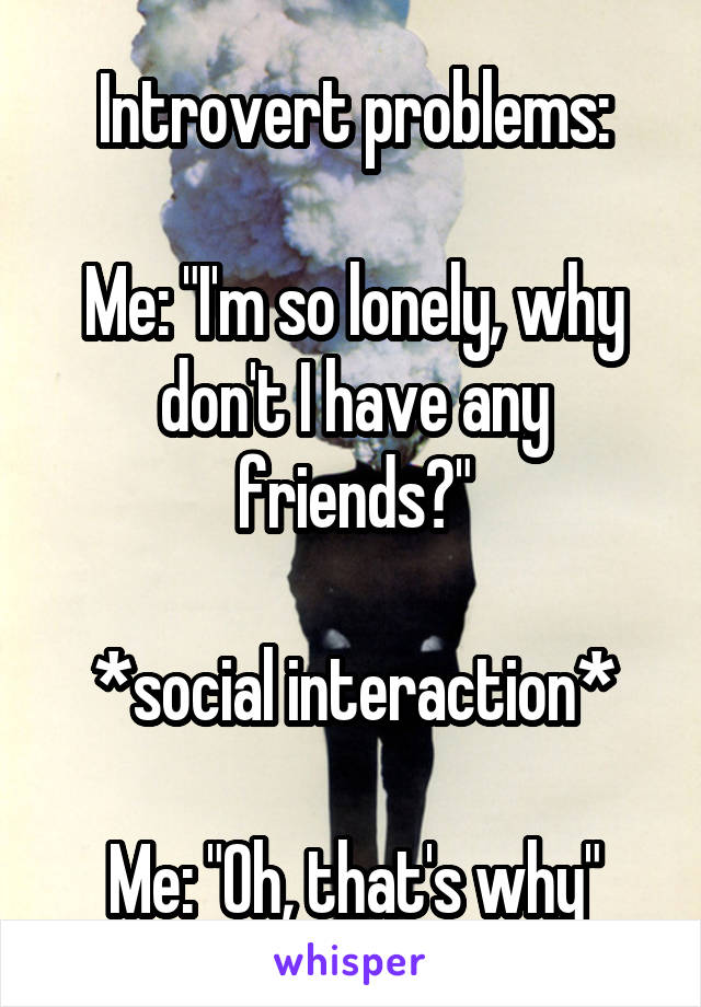 Introvert problems:

Me: "I'm so lonely, why don't I have any friends?"

*social interaction*

Me: "Oh, that's why"