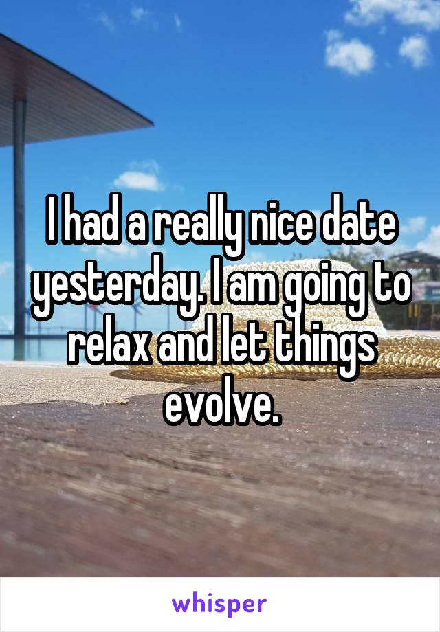 I had a really nice date yesterday. I am going to relax and let things evolve.