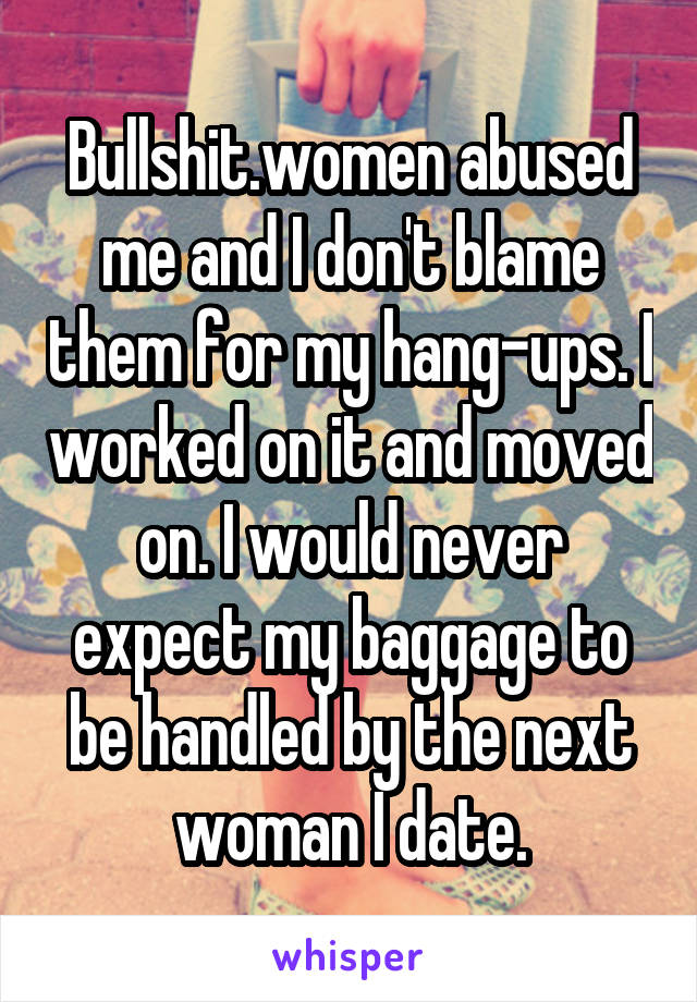 Bullshit.women abused me and I don't blame them for my hang-ups. I worked on it and moved on. I would never expect my baggage to be handled by the next woman I date.