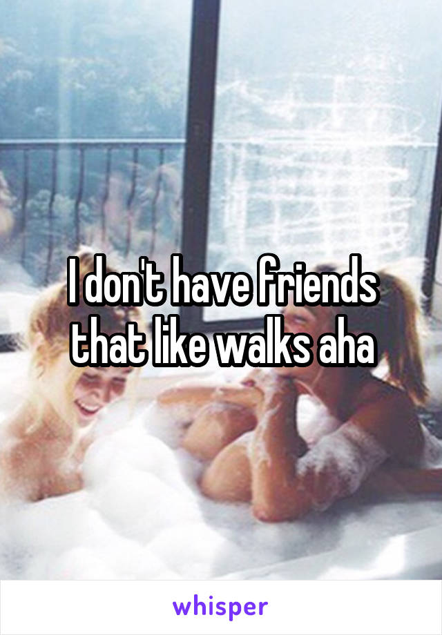 I don't have friends that like walks aha