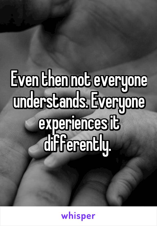 Even then not everyone understands. Everyone experiences it differently. 