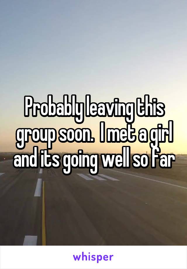 Probably leaving this group soon.  I met a girl and its going well so far