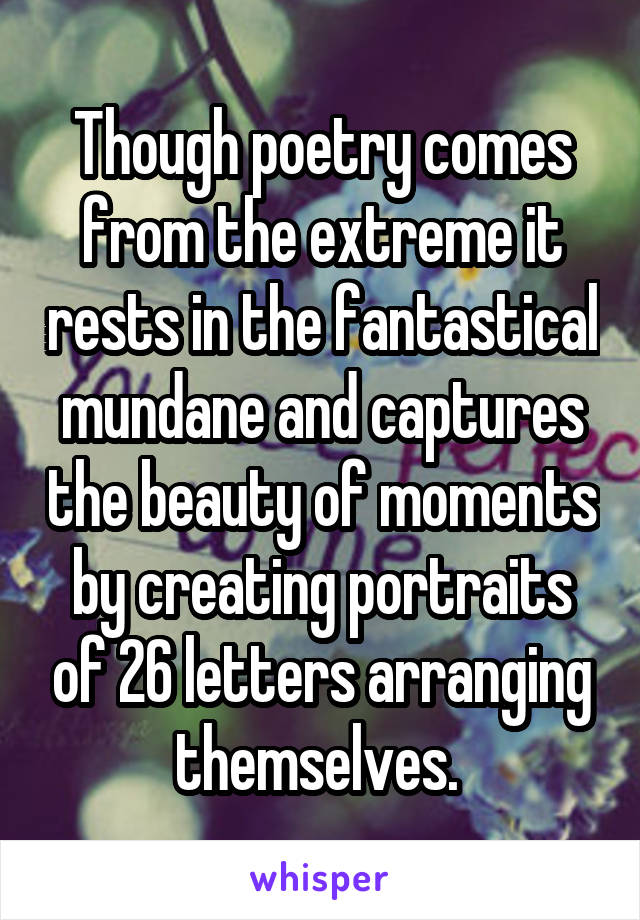 Though poetry comes from the extreme it rests in the fantastical mundane and captures the beauty of moments by creating portraits of 26 letters arranging themselves. 