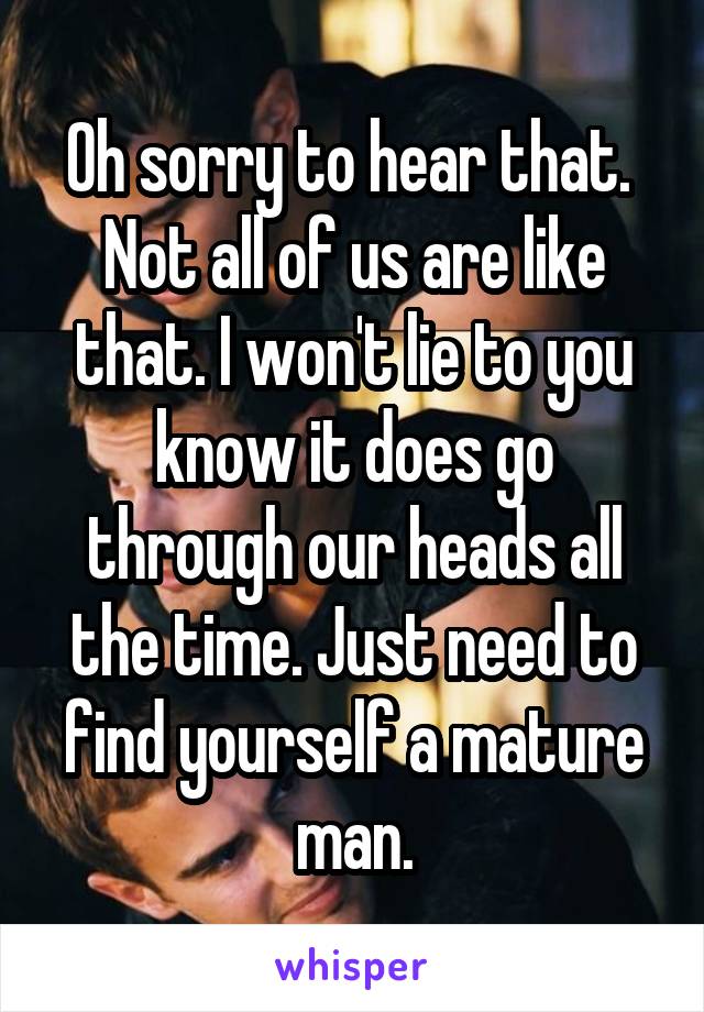 Oh sorry to hear that. 
Not all of us are like that. I won't lie to you know it does go through our heads all the time. Just need to find yourself a mature man.