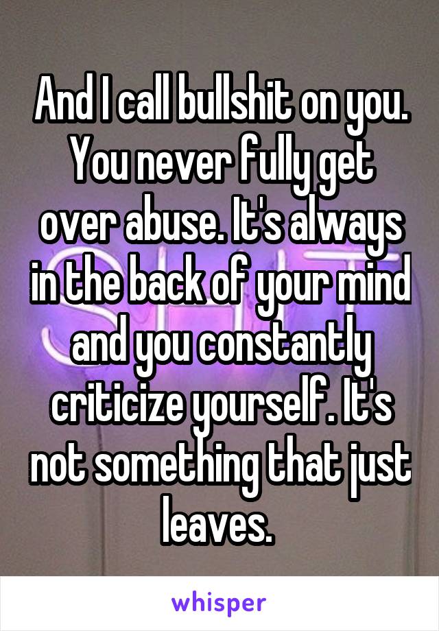 And I call bullshit on you. You never fully get over abuse. It's always in the back of your mind and you constantly criticize yourself. It's not something that just leaves. 