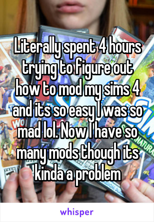 Literally spent 4 hours trying to figure out how to mod my sims 4 and its so easy I was so mad lol. Now I have so many mods though its kinda a problem