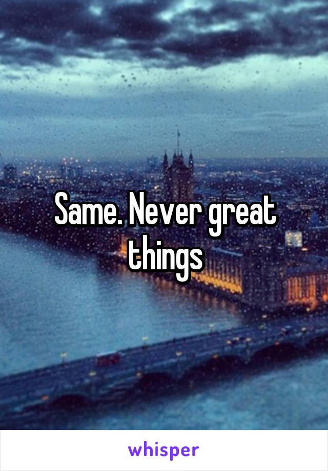 Same. Never great things