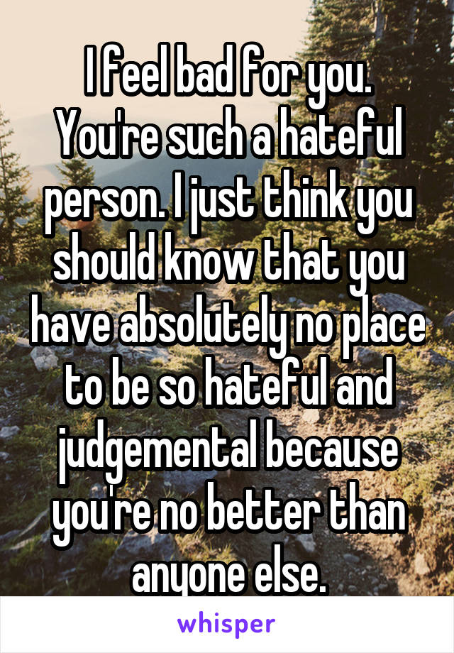 I feel bad for you. You're such a hateful person. I just think you should know that you have absolutely no place to be so hateful and judgemental because you're no better than anyone else.