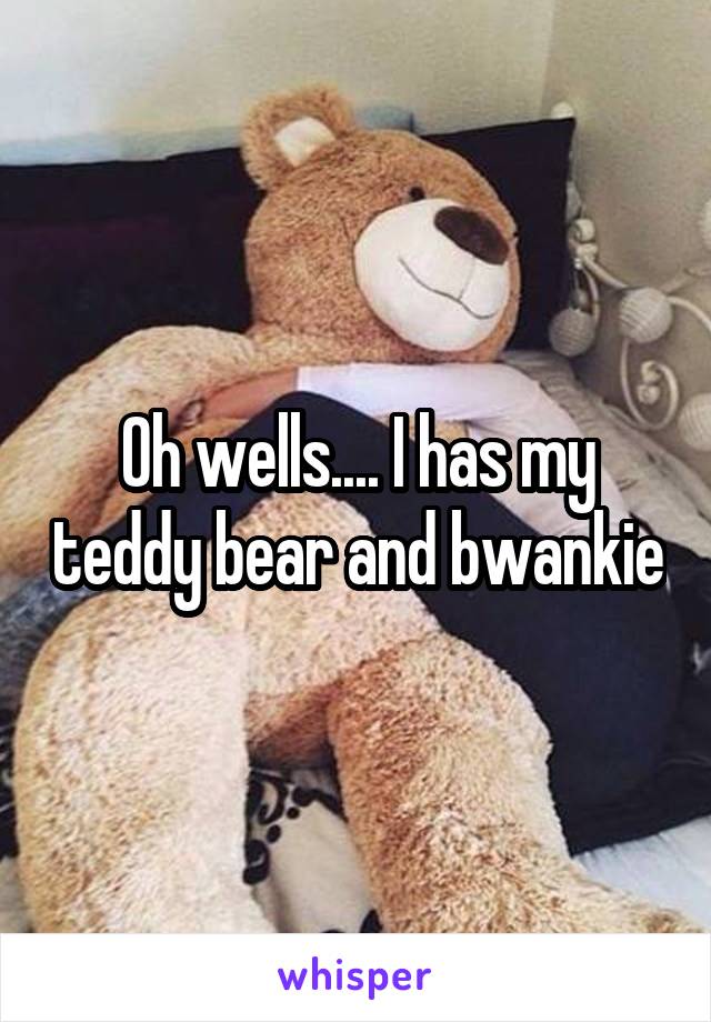 Oh wells.... I has my teddy bear and bwankie