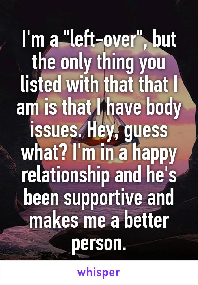 I'm a "left-over", but the only thing you listed with that that I am is that I have body issues. Hey, guess what? I'm in a happy relationship and he's been supportive and makes me a better person.