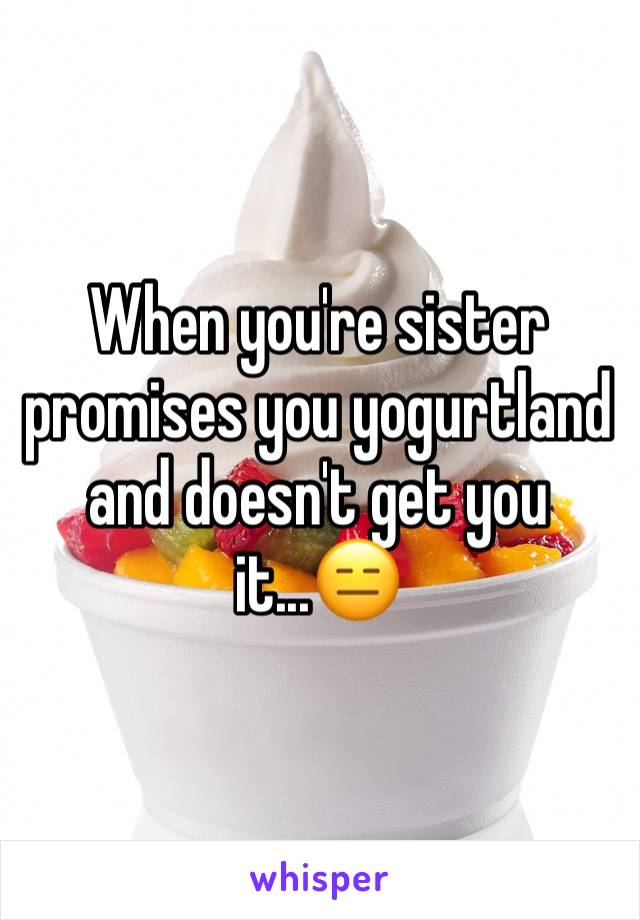 When you're sister promises you yogurtland and doesn't get you it...😑