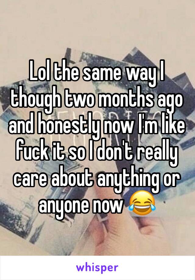 Lol the same way I though two months ago and honestly now I'm like fuck it so I don't really care about anything or anyone now 😂