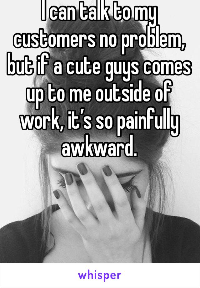 I can talk to my customers no problem, but if a cute guys comes up to me outside of work, it’s so painfully awkward. 