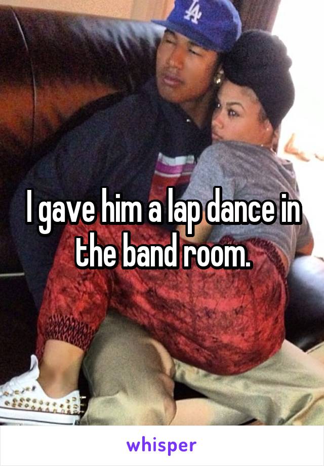 I gave him a lap dance in the band room.