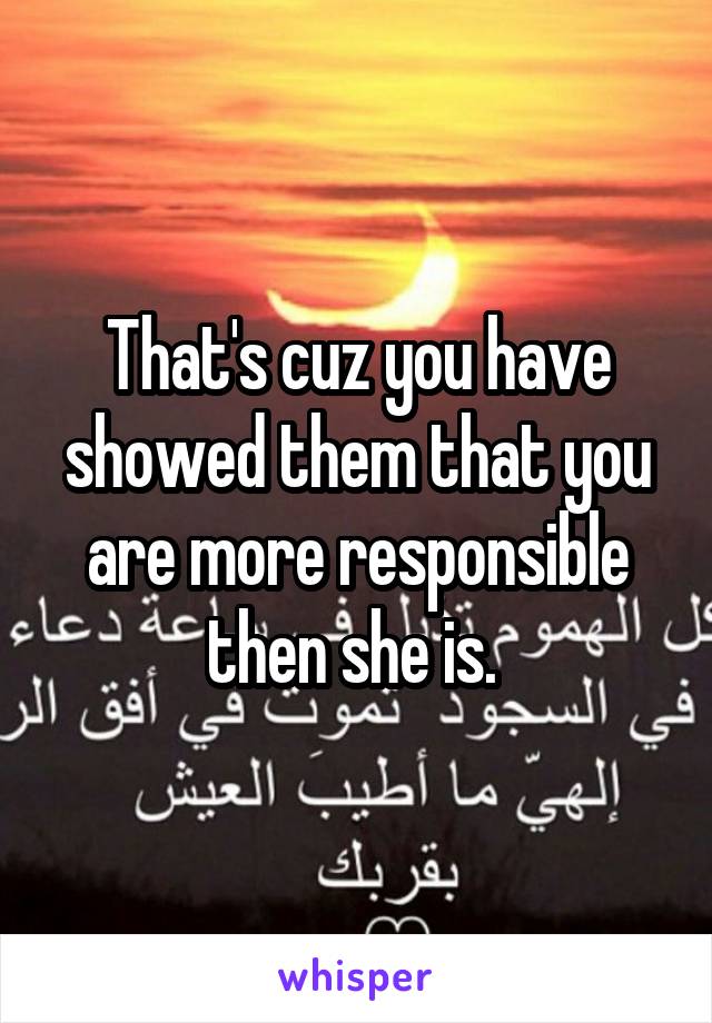 That's cuz you have showed them that you are more responsible then she is. 