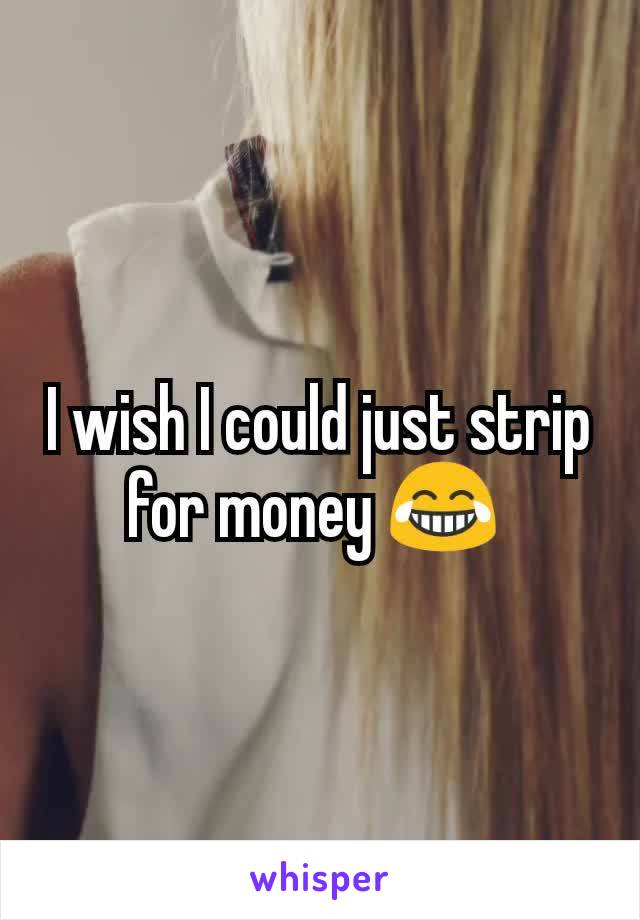 I wish I could just strip for money 😂 