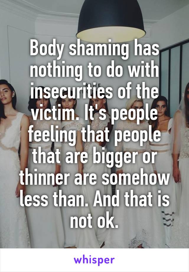 Body shaming has nothing to do with insecurities of the victim. It's people feeling that people that are bigger or thinner are somehow less than. And that is not ok.