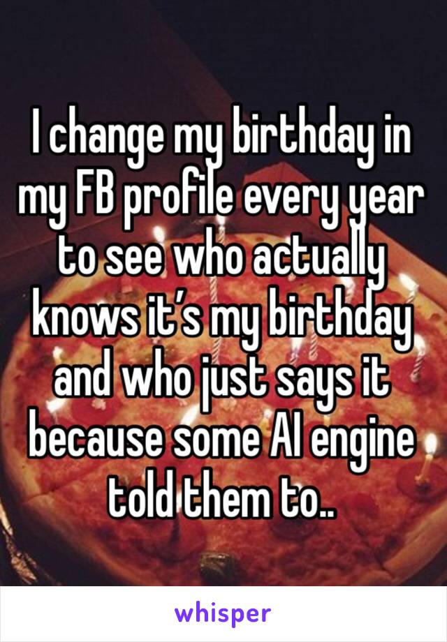 I change my birthday in my FB profile every year to see who actually knows it’s my birthday and who just says it because some AI engine told them to..