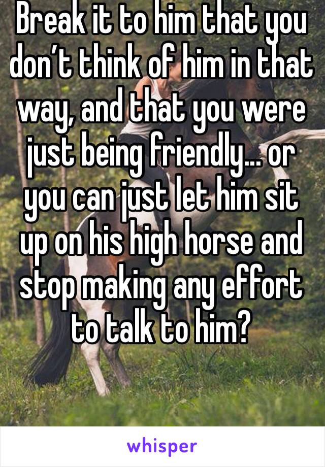 Break it to him that you don’t think of him in that way, and that you were just being friendly... or you can just let him sit up on his high horse and stop making any effort to talk to him?