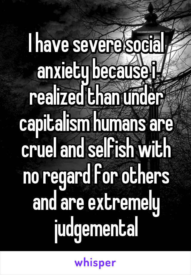 I have severe social anxiety because i realized than under capitalism humans are cruel and selfish with no regard for others and are extremely judgemental