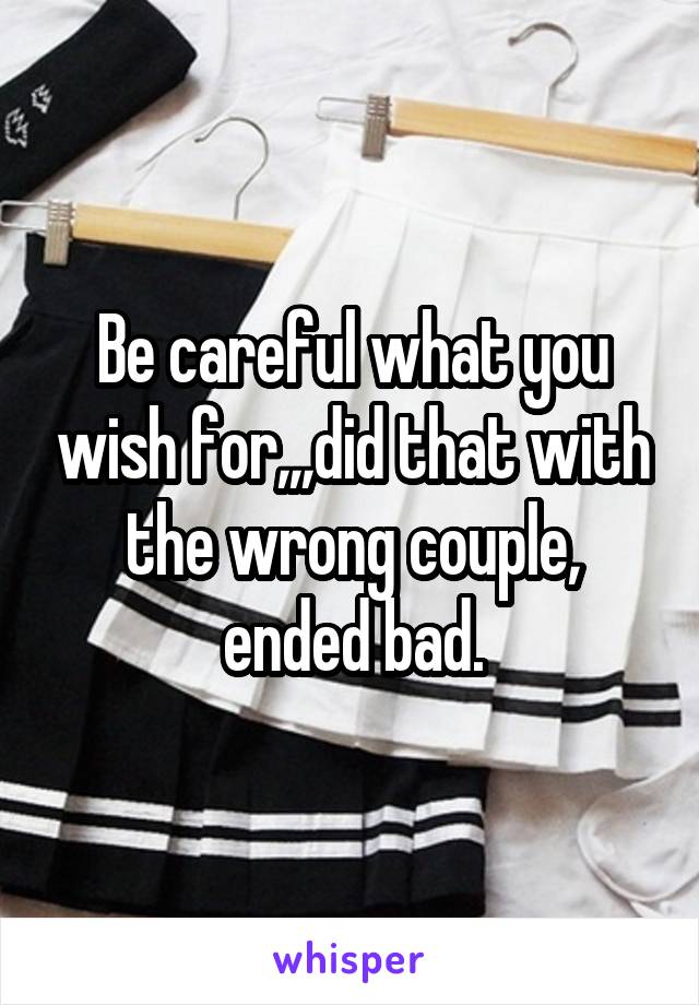 Be careful what you wish for,,,did that with the wrong couple, ended bad.