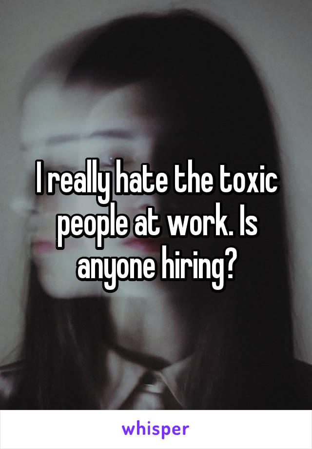 I really hate the toxic people at work. Is anyone hiring?