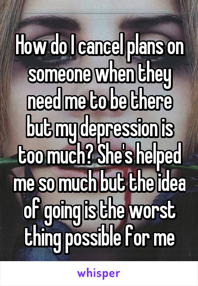 How do I cancel plans on someone when they need me to be there but my depression is too much? She's helped me so much but the idea of going is the worst thing possible for me