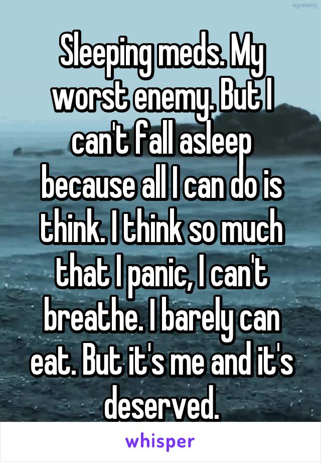 Sleeping meds. My worst enemy. But I can't fall asleep because all I can do is think. I think so much that I panic, I can't breathe. I barely can eat. But it's me and it's deserved.