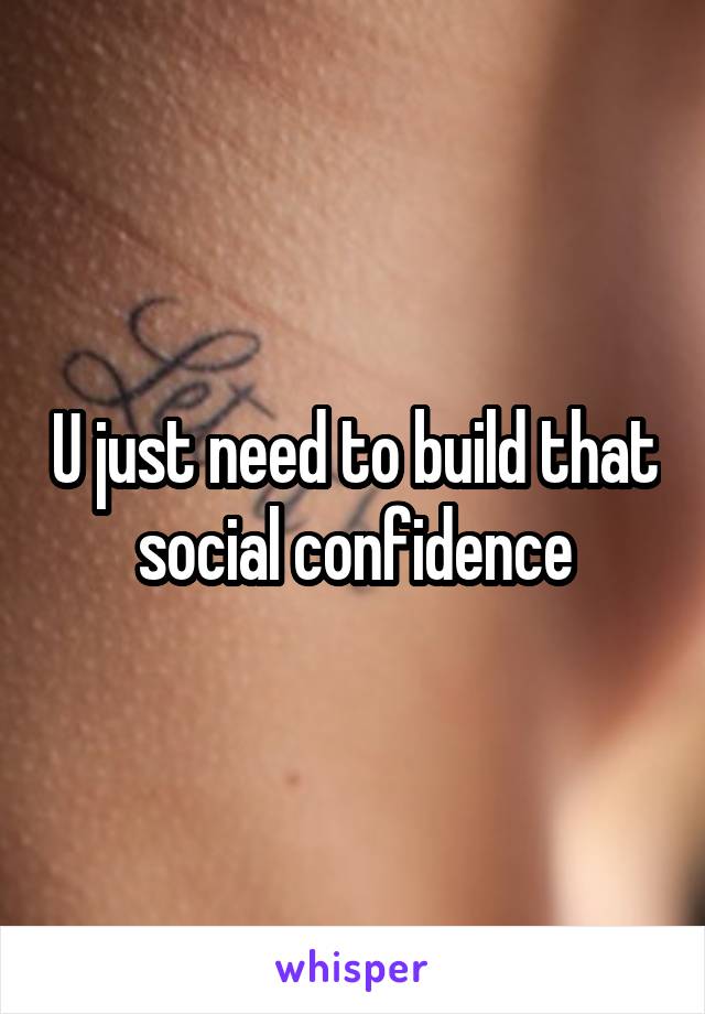 U just need to build that social confidence