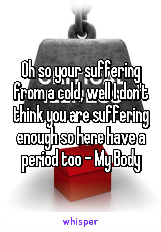 Oh so your suffering from a cold, well I don't think you are suffering enough so here have a period too - My Body