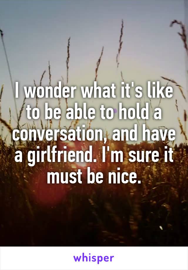 I wonder what it's like to be able to hold a conversation, and have a girlfriend. I'm sure it must be nice.