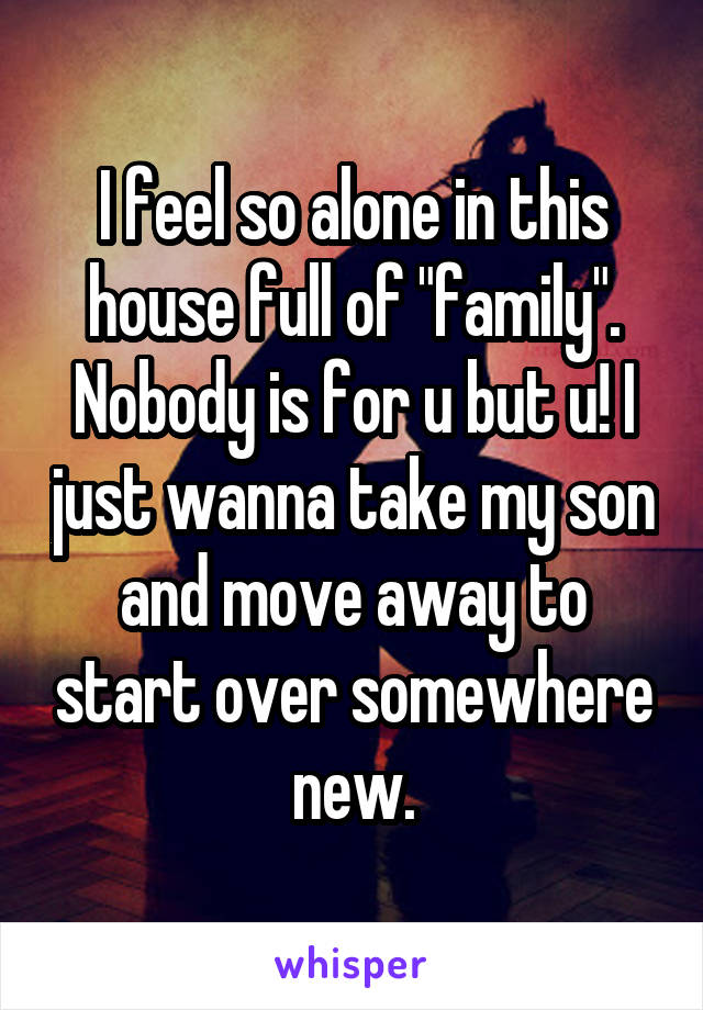 I feel so alone in this house full of "family". Nobody is for u but u! I just wanna take my son and move away to start over somewhere new.