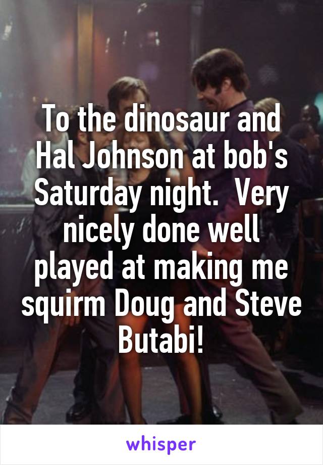 To the dinosaur and Hal Johnson at bob's Saturday night.  Very nicely done well played at making me squirm Doug and Steve Butabi!