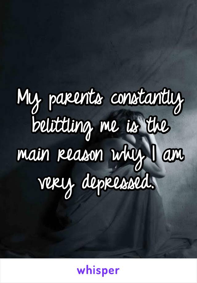 My parents constantly belittling me is the main reason why I am very depressed. 