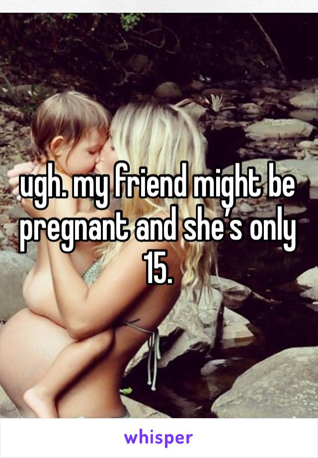 ugh. my friend might be pregnant and she’s only 15.