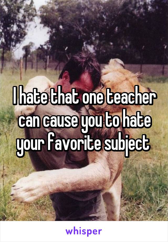 I hate that one teacher can cause you to hate your favorite subject 