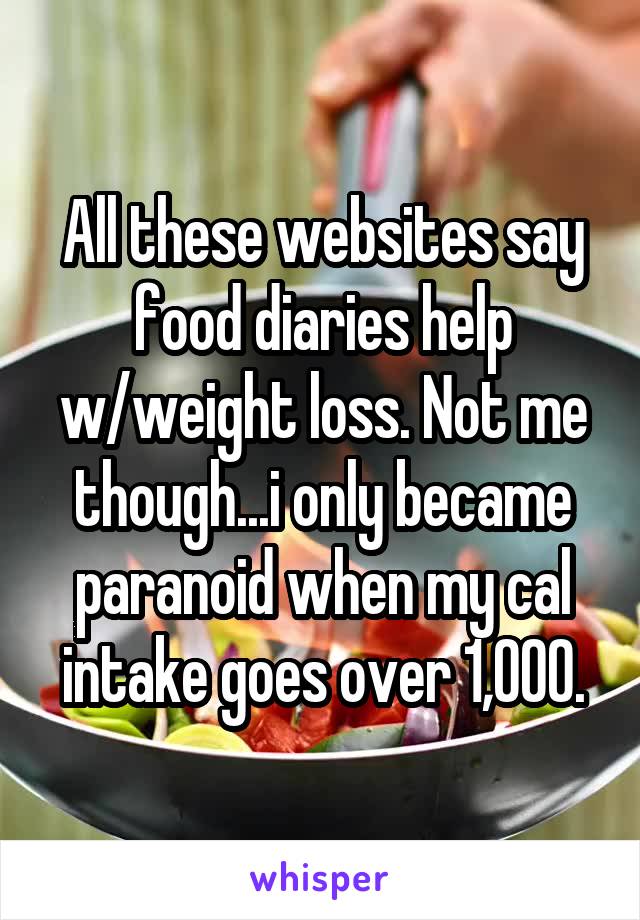 All these websites say food diaries help w/weight loss. Not me though...i only became paranoid when my cal intake goes over 1,000.