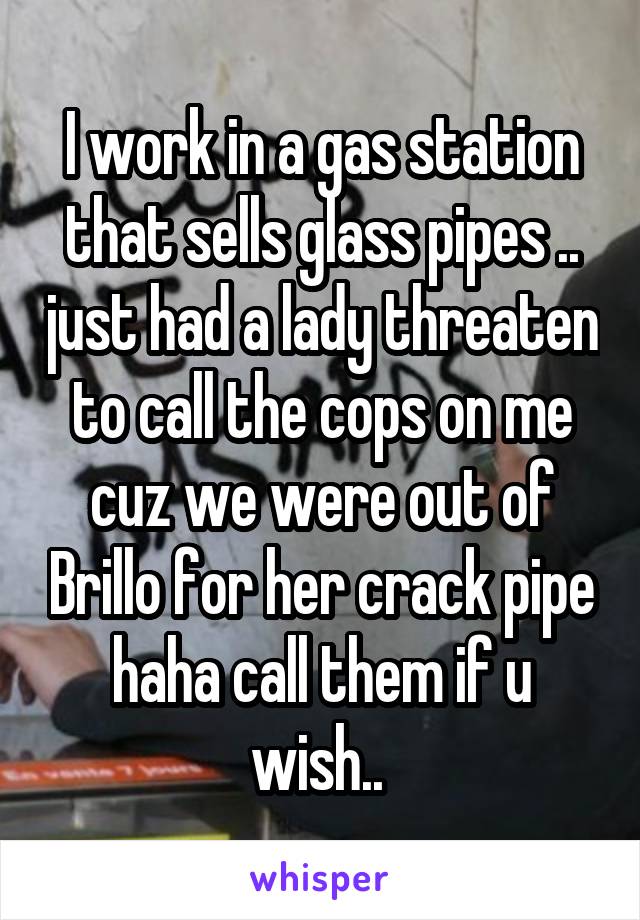 I work in a gas station that sells glass pipes .. just had a lady threaten to call the cops on me cuz we were out of Brillo for her crack pipe haha call them if u wish.. 